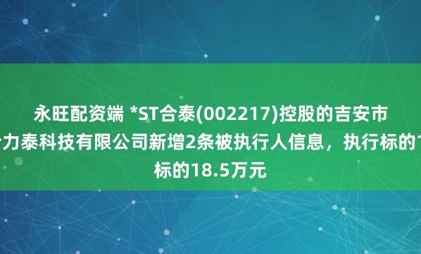永旺配资端 *ST合泰(002217)控股的吉安市井开区合力泰科技有限公司新增2条被执行人信息，执行标的18.5万元