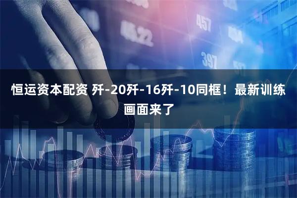 恒运资本配资 歼-20歼-16歼-10同框！最新训练画面来了