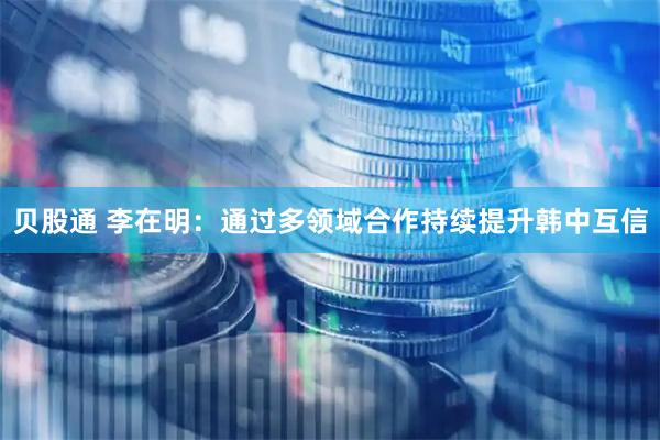 贝股通 李在明：通过多领域合作持续提升韩中互信