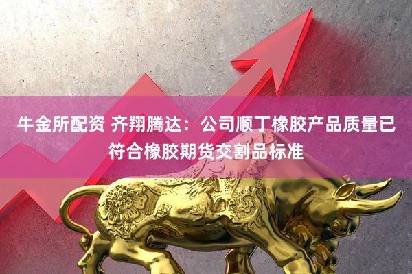 牛金所配资 齐翔腾达：公司顺丁橡胶产品质量已符合橡胶期货交割品标准