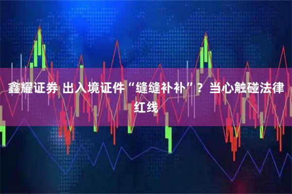 鑫耀证券 出入境证件“缝缝补补”？当心触碰法律红线
