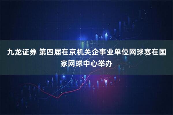九龙证券 第四届在京机关企事业单位网球赛在国家网球中心举办