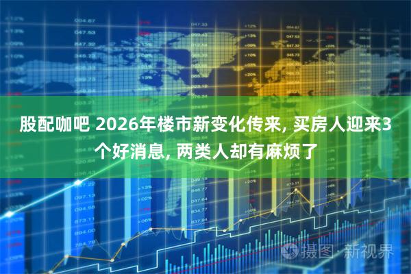 股配咖吧 2026年楼市新变化传来, 买房人迎来3个好消息, 两类人却有麻烦了