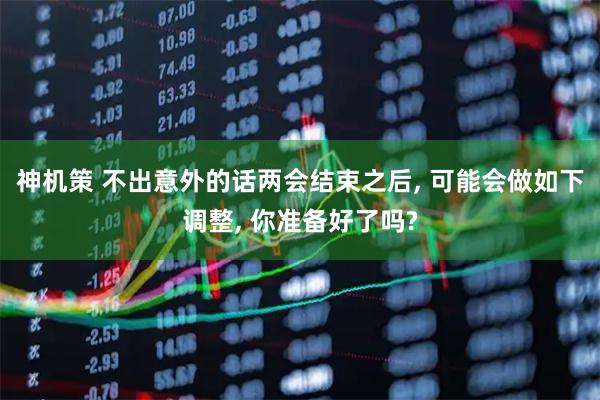 神机策 不出意外的话两会结束之后, 可能会做如下调整, 你准备好了吗?