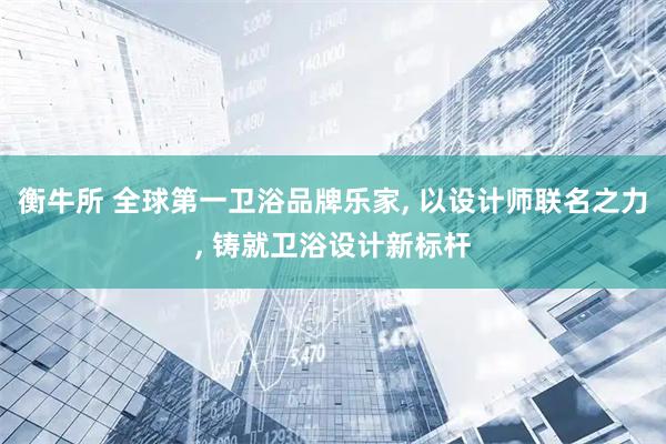 衡牛所 全球第一卫浴品牌乐家, 以设计师联名之力, 铸就卫浴设计新标杆