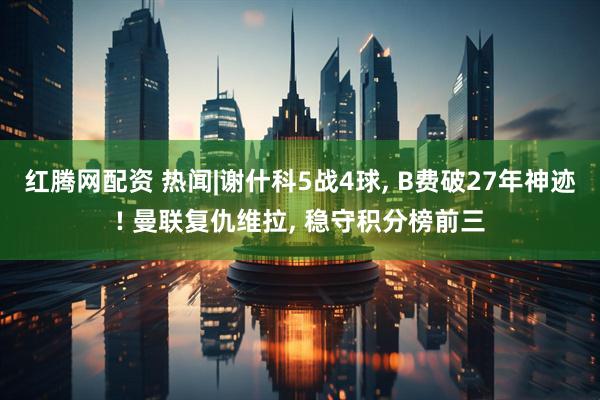 红腾网配资 热闻|谢什科5战4球, B费破27年神迹! 曼联复仇维拉, 稳守积分榜前三